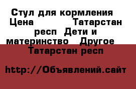 Стул для кормления › Цена ­ 3 500 - Татарстан респ. Дети и материнство » Другое   . Татарстан респ.